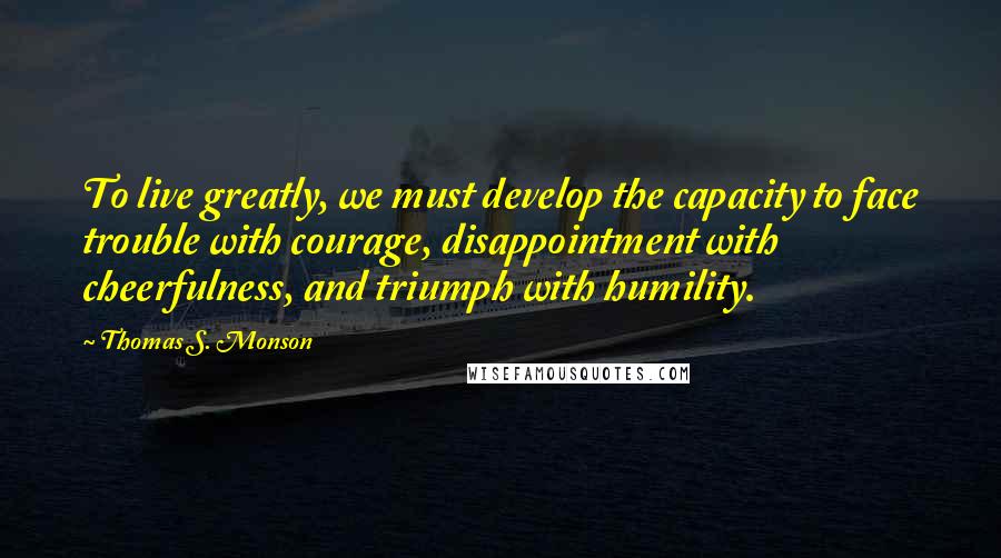 Thomas S. Monson Quotes: To live greatly, we must develop the capacity to face trouble with courage, disappointment with cheerfulness, and triumph with humility.