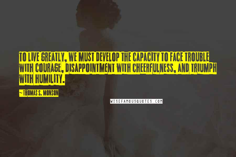 Thomas S. Monson Quotes: To live greatly, we must develop the capacity to face trouble with courage, disappointment with cheerfulness, and triumph with humility.