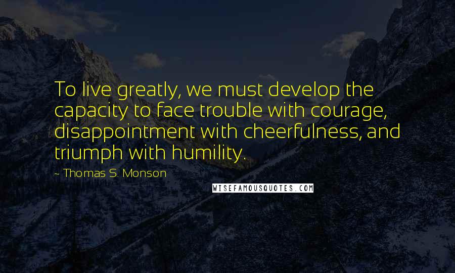 Thomas S. Monson Quotes: To live greatly, we must develop the capacity to face trouble with courage, disappointment with cheerfulness, and triumph with humility.