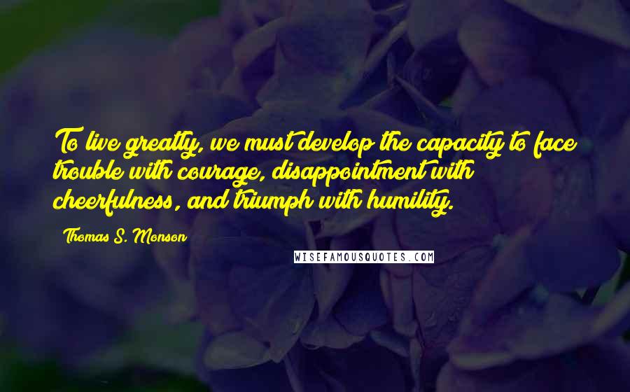 Thomas S. Monson Quotes: To live greatly, we must develop the capacity to face trouble with courage, disappointment with cheerfulness, and triumph with humility.