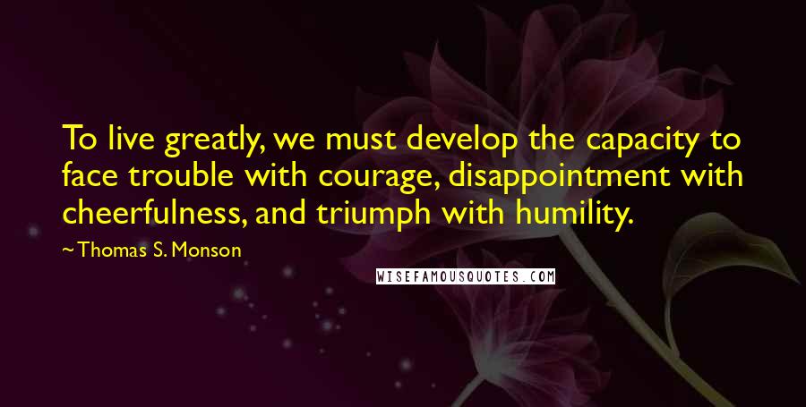 Thomas S. Monson Quotes: To live greatly, we must develop the capacity to face trouble with courage, disappointment with cheerfulness, and triumph with humility.