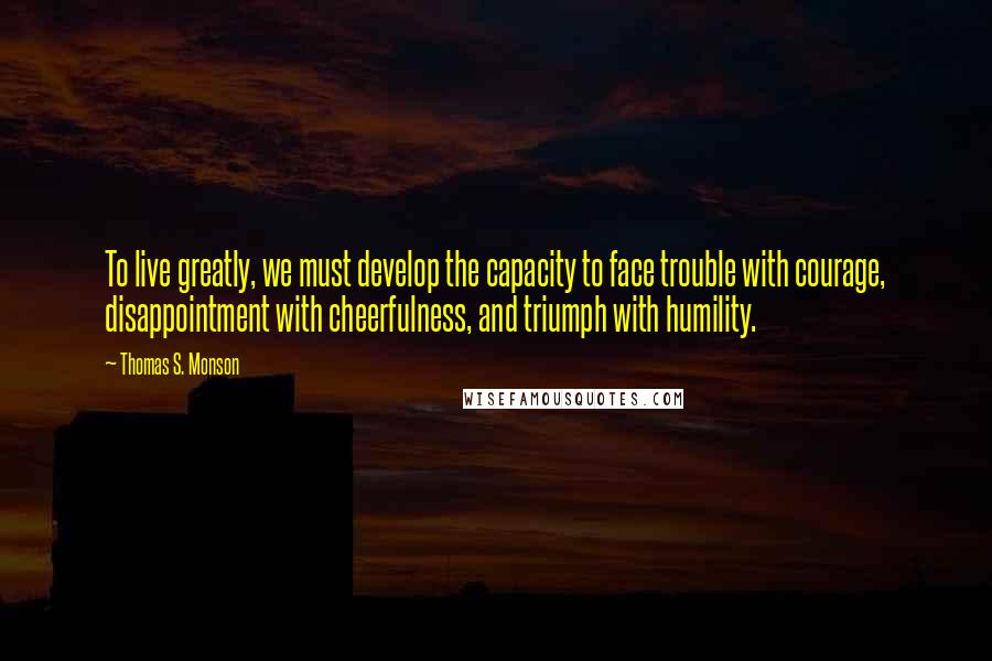Thomas S. Monson Quotes: To live greatly, we must develop the capacity to face trouble with courage, disappointment with cheerfulness, and triumph with humility.