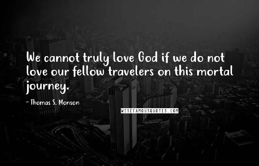 Thomas S. Monson Quotes: We cannot truly love God if we do not love our fellow travelers on this mortal journey.