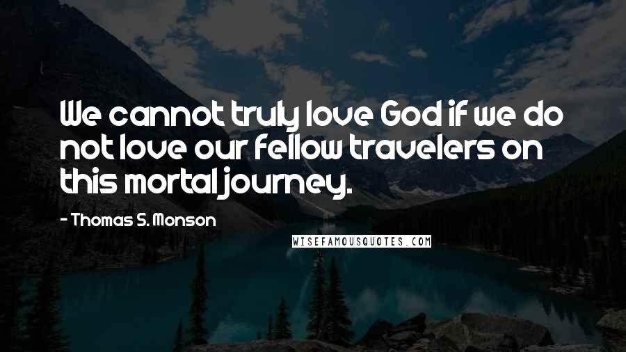 Thomas S. Monson Quotes: We cannot truly love God if we do not love our fellow travelers on this mortal journey.