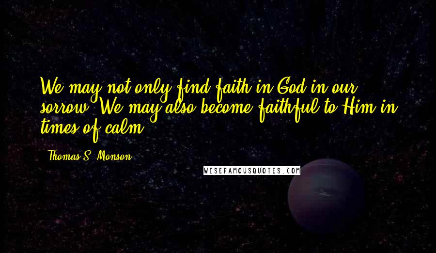 Thomas S. Monson Quotes: We may not only find faith in God in our sorrow. We may also become faithful to Him in times of calm.