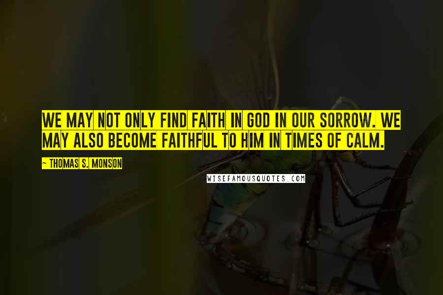 Thomas S. Monson Quotes: We may not only find faith in God in our sorrow. We may also become faithful to Him in times of calm.