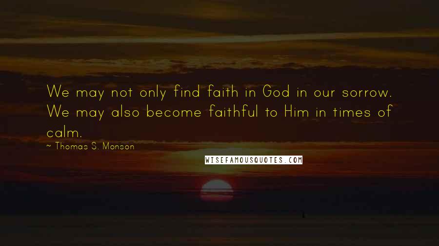 Thomas S. Monson Quotes: We may not only find faith in God in our sorrow. We may also become faithful to Him in times of calm.
