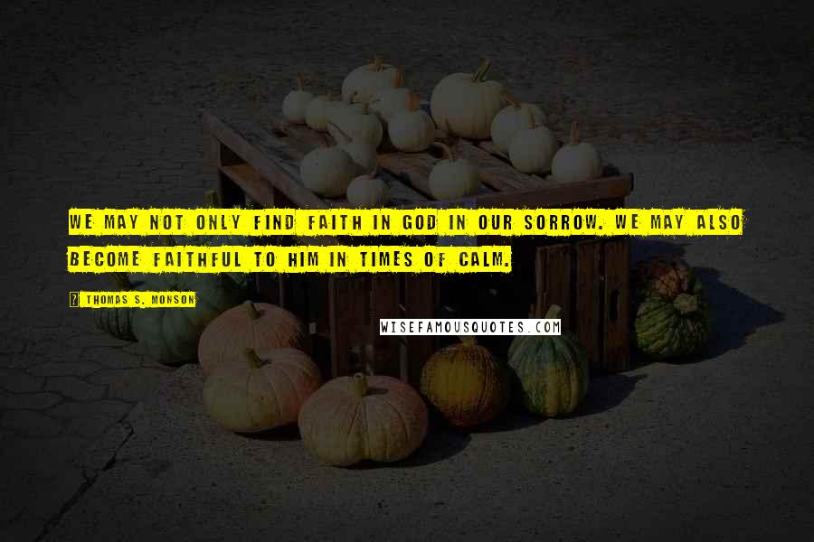 Thomas S. Monson Quotes: We may not only find faith in God in our sorrow. We may also become faithful to Him in times of calm.