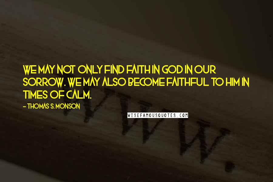 Thomas S. Monson Quotes: We may not only find faith in God in our sorrow. We may also become faithful to Him in times of calm.