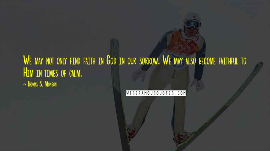 Thomas S. Monson Quotes: We may not only find faith in God in our sorrow. We may also become faithful to Him in times of calm.