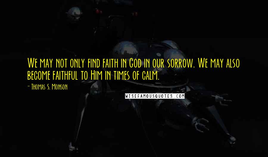 Thomas S. Monson Quotes: We may not only find faith in God in our sorrow. We may also become faithful to Him in times of calm.