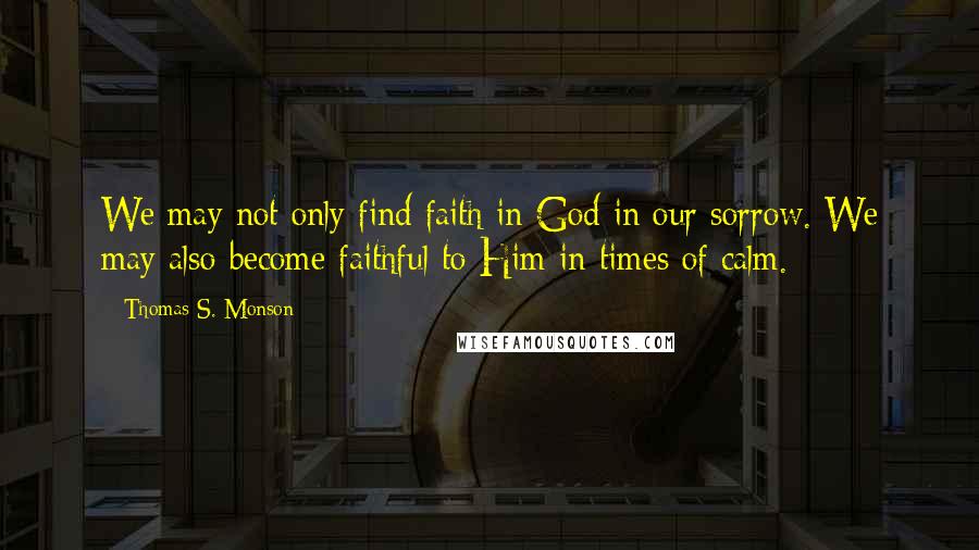 Thomas S. Monson Quotes: We may not only find faith in God in our sorrow. We may also become faithful to Him in times of calm.