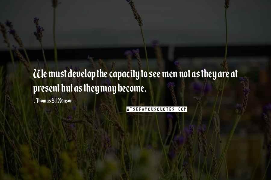 Thomas S. Monson Quotes: We must develop the capacity to see men not as they are at present but as they may become.