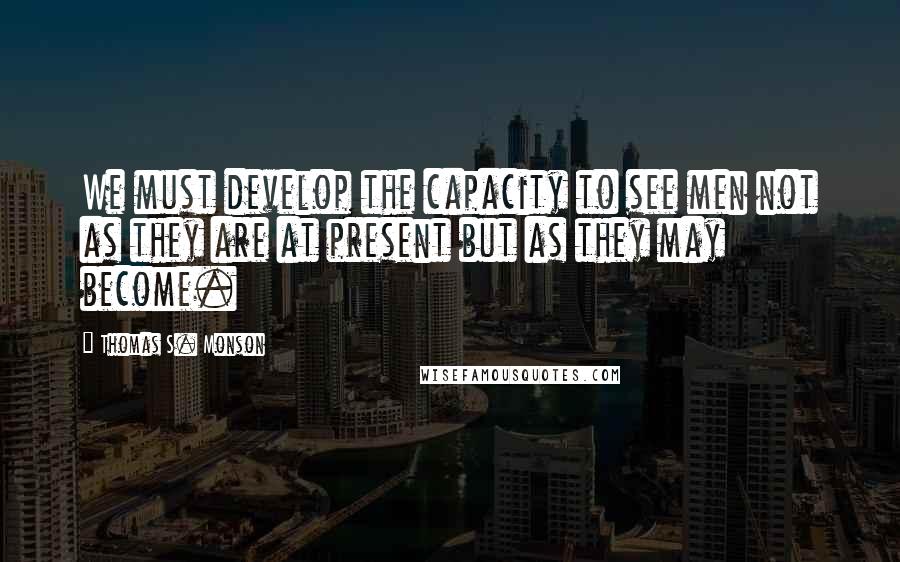 Thomas S. Monson Quotes: We must develop the capacity to see men not as they are at present but as they may become.