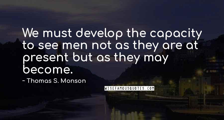 Thomas S. Monson Quotes: We must develop the capacity to see men not as they are at present but as they may become.