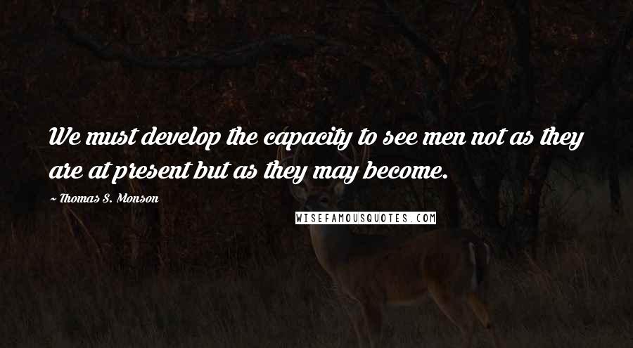 Thomas S. Monson Quotes: We must develop the capacity to see men not as they are at present but as they may become.