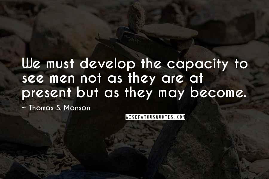 Thomas S. Monson Quotes: We must develop the capacity to see men not as they are at present but as they may become.