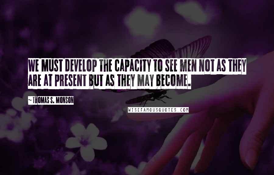 Thomas S. Monson Quotes: We must develop the capacity to see men not as they are at present but as they may become.