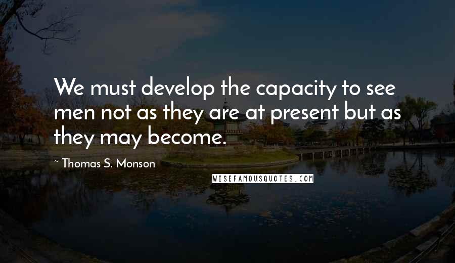 Thomas S. Monson Quotes: We must develop the capacity to see men not as they are at present but as they may become.