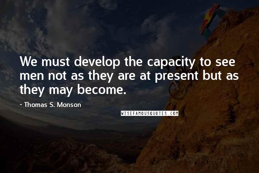 Thomas S. Monson Quotes: We must develop the capacity to see men not as they are at present but as they may become.