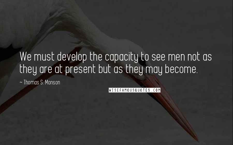 Thomas S. Monson Quotes: We must develop the capacity to see men not as they are at present but as they may become.