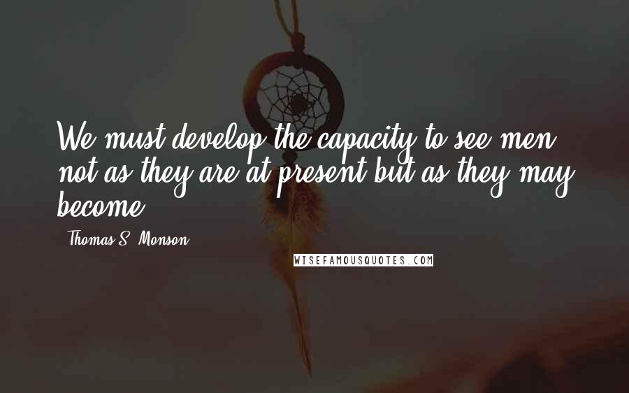 Thomas S. Monson Quotes: We must develop the capacity to see men not as they are at present but as they may become.