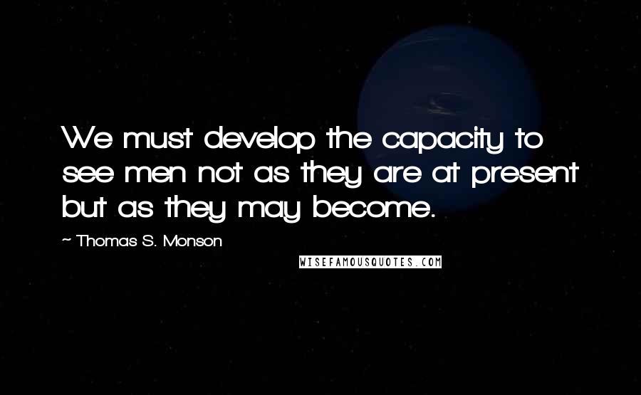 Thomas S. Monson Quotes: We must develop the capacity to see men not as they are at present but as they may become.