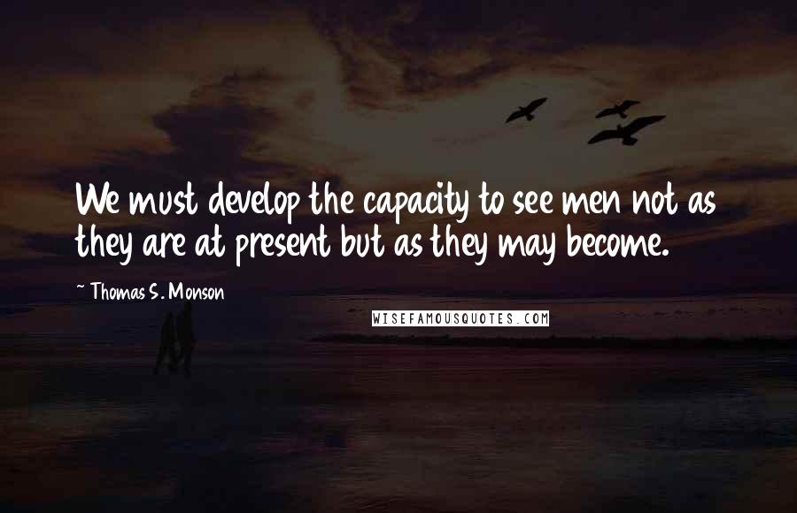 Thomas S. Monson Quotes: We must develop the capacity to see men not as they are at present but as they may become.