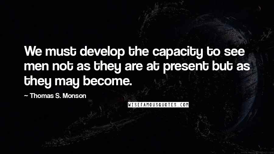 Thomas S. Monson Quotes: We must develop the capacity to see men not as they are at present but as they may become.