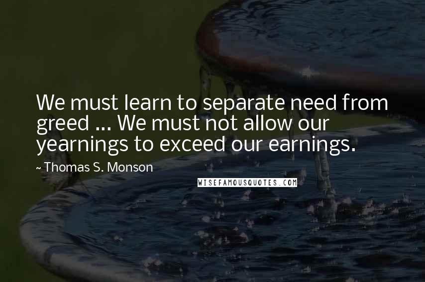 Thomas S. Monson Quotes: We must learn to separate need from greed ... We must not allow our yearnings to exceed our earnings.