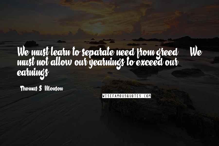 Thomas S. Monson Quotes: We must learn to separate need from greed ... We must not allow our yearnings to exceed our earnings.