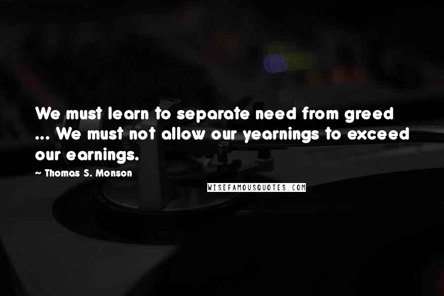 Thomas S. Monson Quotes: We must learn to separate need from greed ... We must not allow our yearnings to exceed our earnings.