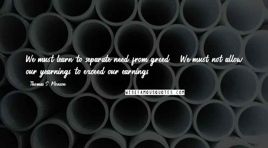 Thomas S. Monson Quotes: We must learn to separate need from greed ... We must not allow our yearnings to exceed our earnings.