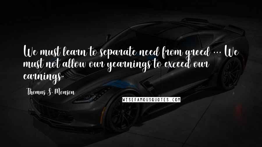 Thomas S. Monson Quotes: We must learn to separate need from greed ... We must not allow our yearnings to exceed our earnings.