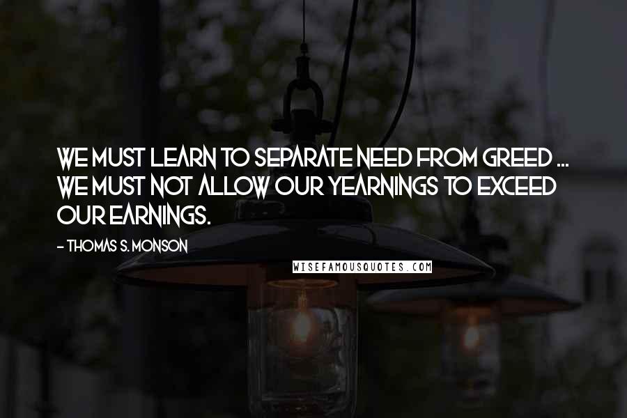 Thomas S. Monson Quotes: We must learn to separate need from greed ... We must not allow our yearnings to exceed our earnings.