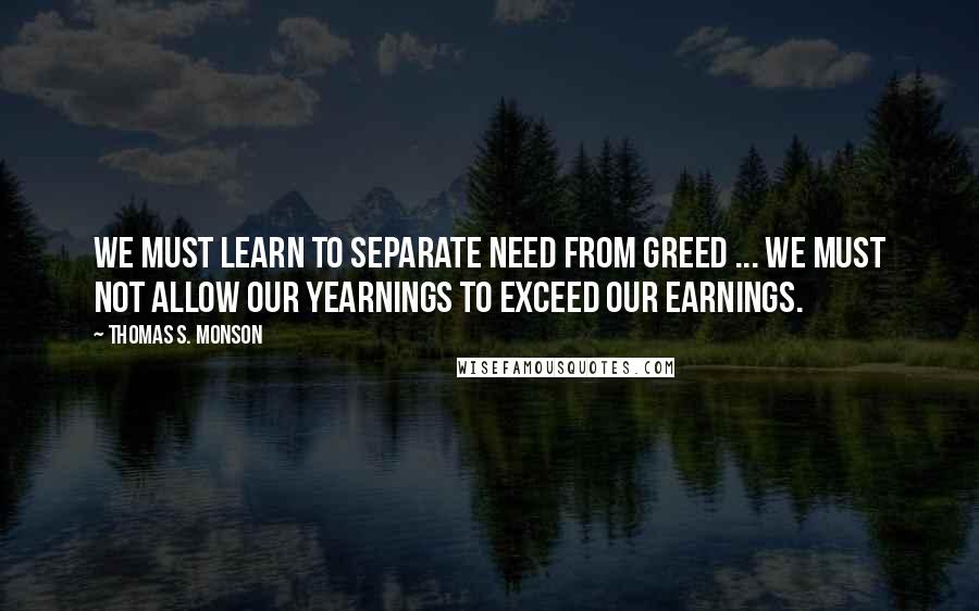 Thomas S. Monson Quotes: We must learn to separate need from greed ... We must not allow our yearnings to exceed our earnings.