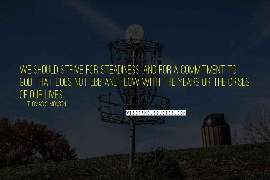 Thomas S. Monson Quotes: We should strive for steadiness, and for a commitment to God that does not ebb and flow with the years or the crises of our lives.