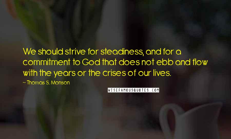 Thomas S. Monson Quotes: We should strive for steadiness, and for a commitment to God that does not ebb and flow with the years or the crises of our lives.