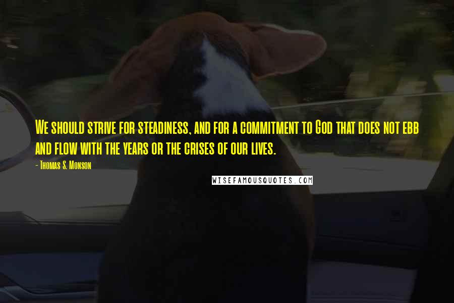 Thomas S. Monson Quotes: We should strive for steadiness, and for a commitment to God that does not ebb and flow with the years or the crises of our lives.