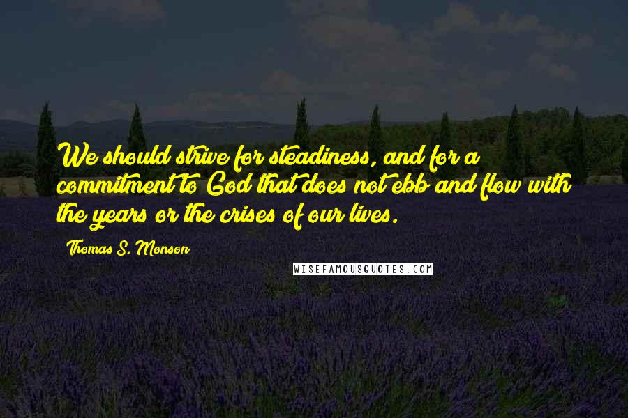 Thomas S. Monson Quotes: We should strive for steadiness, and for a commitment to God that does not ebb and flow with the years or the crises of our lives.