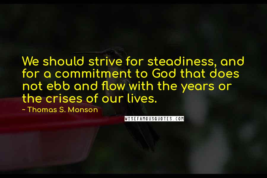 Thomas S. Monson Quotes: We should strive for steadiness, and for a commitment to God that does not ebb and flow with the years or the crises of our lives.