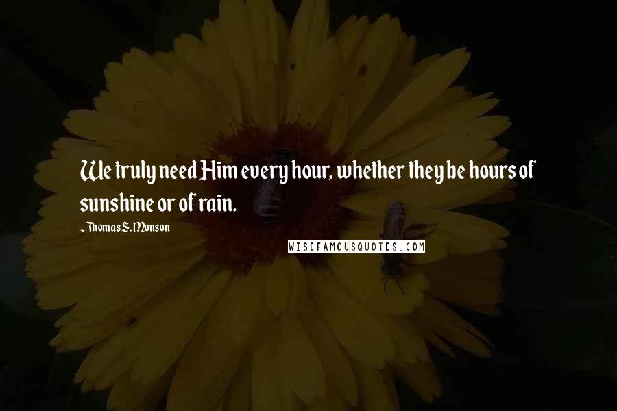 Thomas S. Monson Quotes: We truly need Him every hour, whether they be hours of sunshine or of rain.