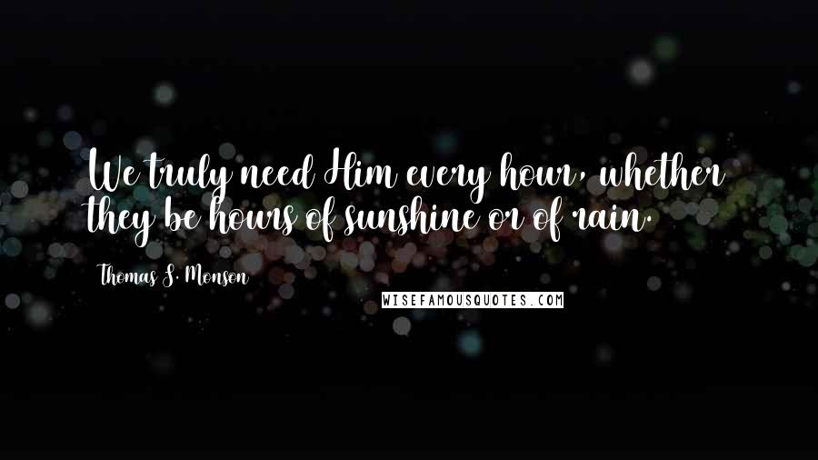 Thomas S. Monson Quotes: We truly need Him every hour, whether they be hours of sunshine or of rain.