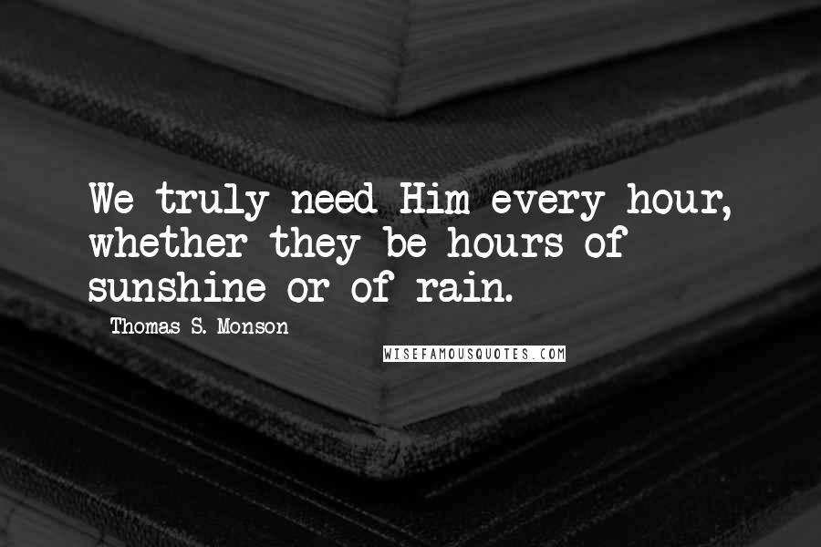 Thomas S. Monson Quotes: We truly need Him every hour, whether they be hours of sunshine or of rain.