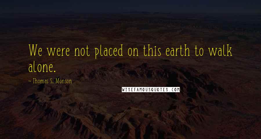 Thomas S. Monson Quotes: We were not placed on this earth to walk alone.