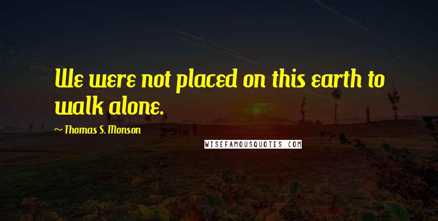 Thomas S. Monson Quotes: We were not placed on this earth to walk alone.