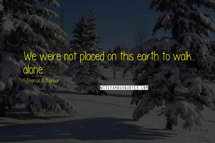 Thomas S. Monson Quotes: We were not placed on this earth to walk alone.