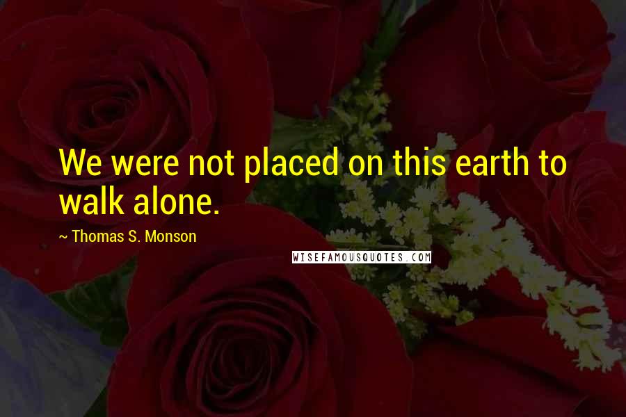 Thomas S. Monson Quotes: We were not placed on this earth to walk alone.
