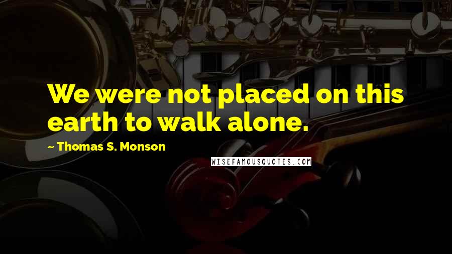 Thomas S. Monson Quotes: We were not placed on this earth to walk alone.