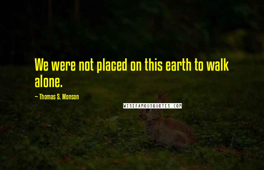 Thomas S. Monson Quotes: We were not placed on this earth to walk alone.